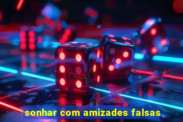 sonhar com amizades falsas